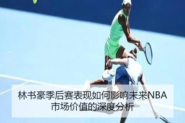 林书豪季后赛表现如何影响未来NBA市场价值的深度分析