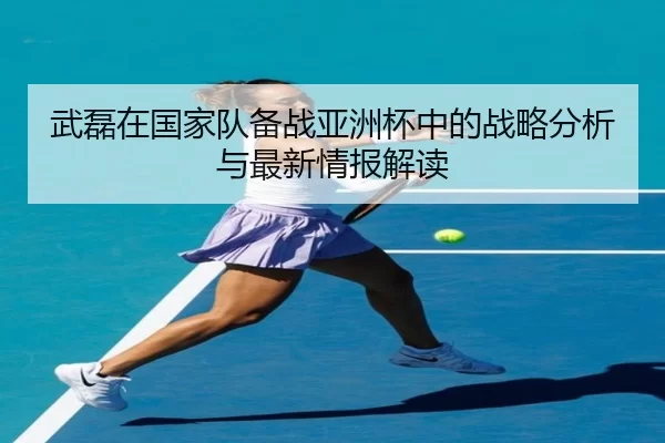 武磊在国家队备战亚洲杯中的战略分析与最新情报解读